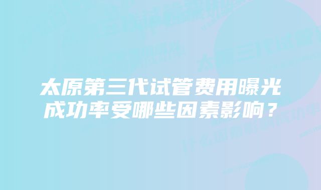 太原第三代试管费用曝光成功率受哪些因素影响？