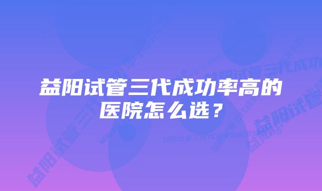 益阳试管三代成功率高的医院怎么选？