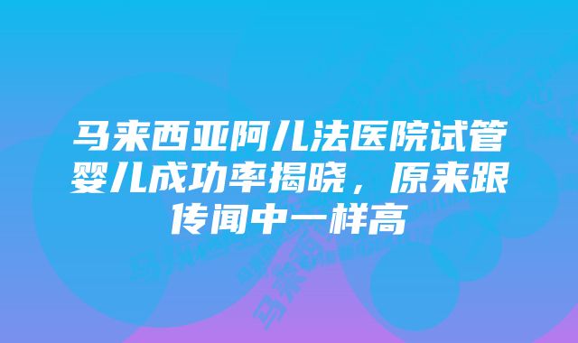 马来西亚阿儿法医院试管婴儿成功率揭晓，原来跟传闻中一样高