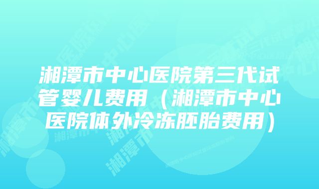 湘潭市中心医院第三代试管婴儿费用（湘潭市中心医院体外冷冻胚胎费用）