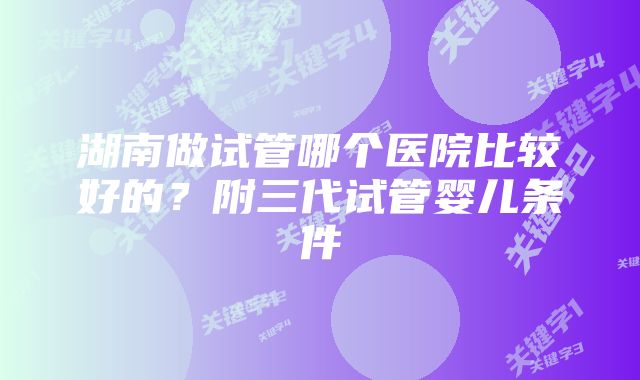 湖南做试管哪个医院比较好的？附三代试管婴儿条件