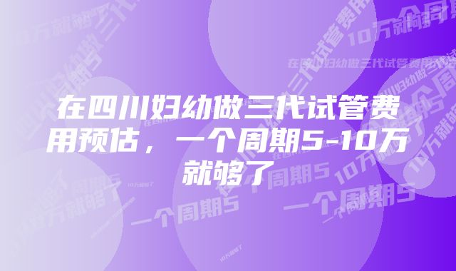 在四川妇幼做三代试管费用预估，一个周期5-10万就够了