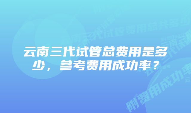 云南三代试管总费用是多少，参考费用成功率？