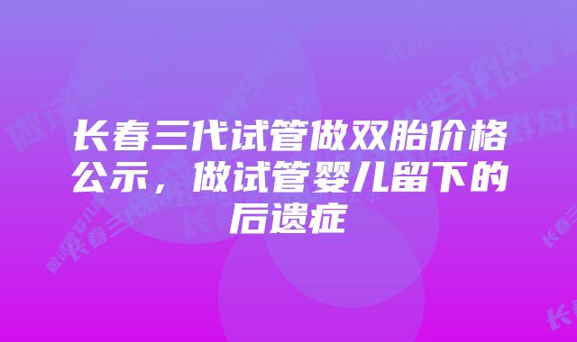 长春三代试管做双胎价格公示，做试管婴儿留下的后遗症