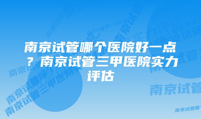 南京试管哪个医院好一点？南京试管三甲医院实力评估