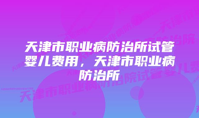 天津市职业病防治所试管婴儿费用，天津市职业病防治所