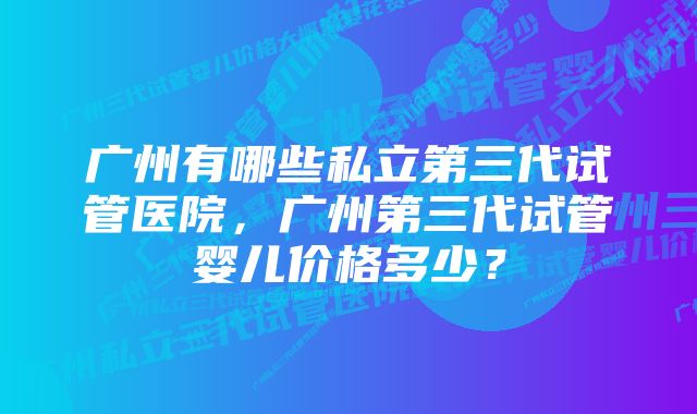 广州有哪些私立第三代试管医院，广州第三代试管婴儿价格多少？