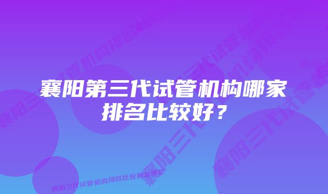 襄阳第三代试管机构哪家排名比较好？