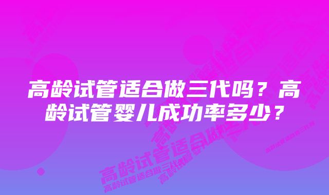 高龄试管适合做三代吗？高龄试管婴儿成功率多少？