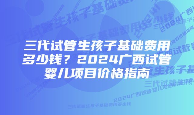 三代试管生孩子基础费用多少钱？2024广西试管婴儿项目价格指南