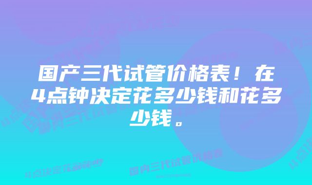 国产三代试管价格表！在4点钟决定花多少钱和花多少钱。