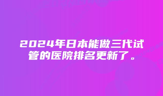 2024年日本能做三代试管的医院排名更新了。