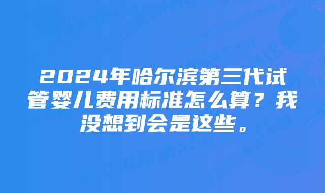 2024年哈尔滨第三代试管婴儿费用标准怎么算？我没想到会是这些。