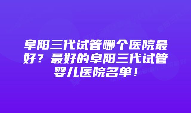 阜阳三代试管哪个医院最好？最好的阜阳三代试管婴儿医院名单！