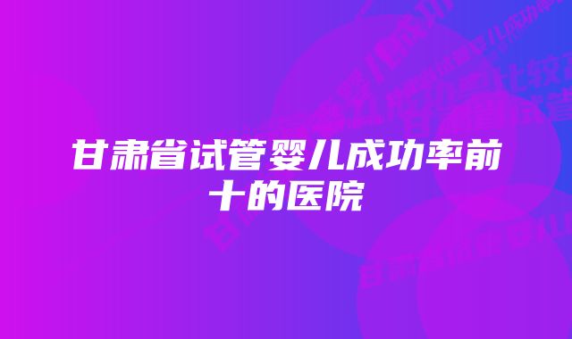 甘肃省试管婴儿成功率前十的医院