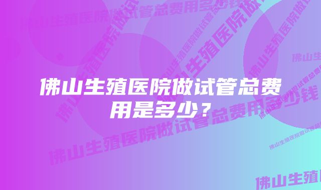 佛山生殖医院做试管总费用是多少？