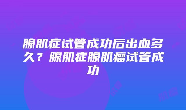 腺肌症试管成功后出血多久？腺肌症腺肌瘤试管成功