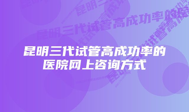 昆明三代试管高成功率的医院网上咨询方式