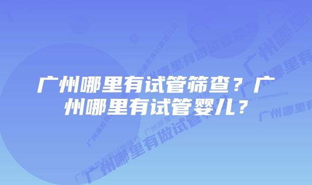 广州哪里有试管筛查？广州哪里有试管婴儿？