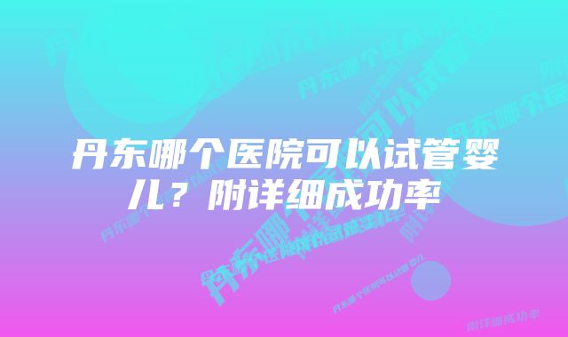 丹东哪个医院可以试管婴儿？附详细成功率