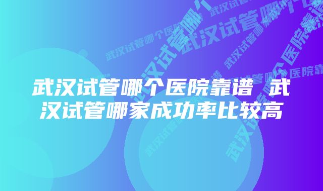 武汉试管哪个医院靠谱 武汉试管哪家成功率比较高