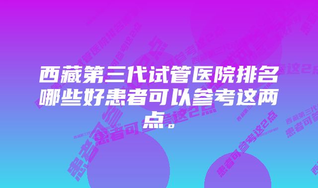 西藏第三代试管医院排名哪些好患者可以参考这两点。