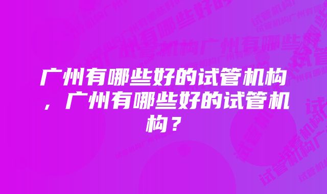 广州有哪些好的试管机构，广州有哪些好的试管机构？