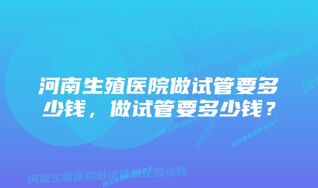 河南生殖医院做试管要多少钱，做试管要多少钱？