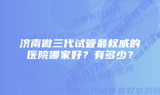 济南做三代试管最权威的医院哪家好？有多少？