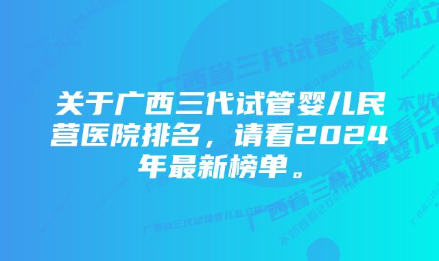 关于广西三代试管婴儿民营医院排名，请看2024年最新榜单。