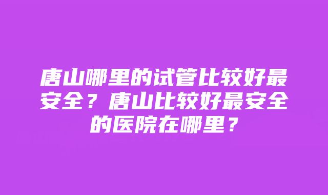 唐山哪里的试管比较好最安全？唐山比较好最安全的医院在哪里？