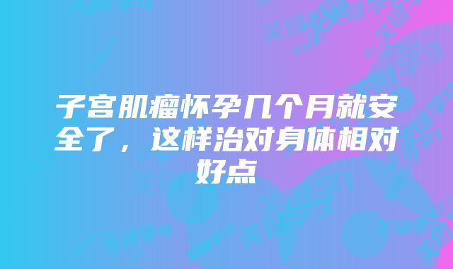 子宫肌瘤怀孕几个月就安全了，这样治对身体相对好点