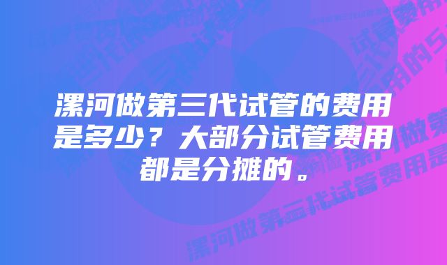 漯河做第三代试管的费用是多少？大部分试管费用都是分摊的。