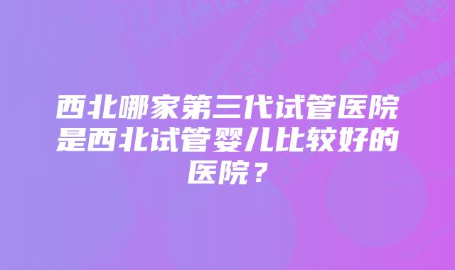 西北哪家第三代试管医院是西北试管婴儿比较好的医院？