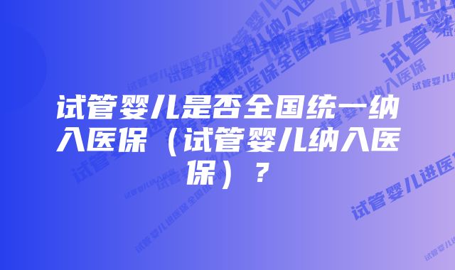 试管婴儿是否全国统一纳入医保（试管婴儿纳入医保）？