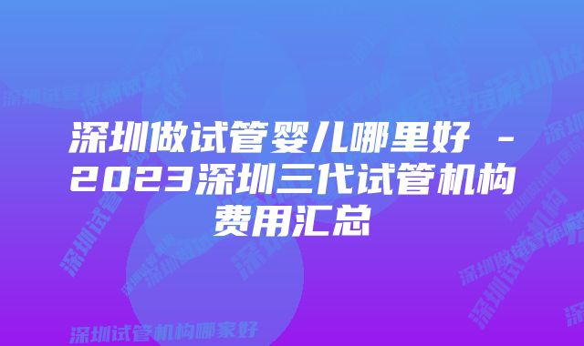 深圳做试管婴儿哪里好 -2023深圳三代试管机构费用汇总