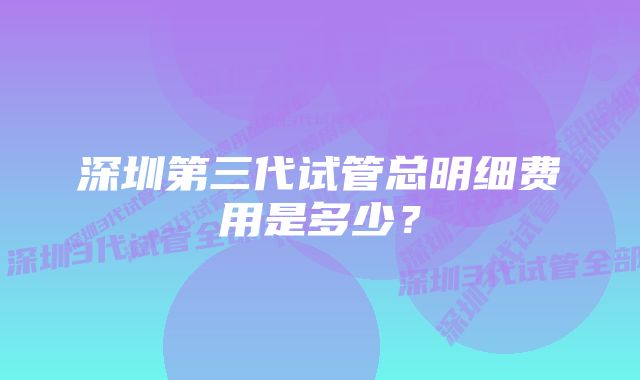 深圳第三代试管总明细费用是多少？