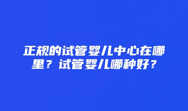 正规的试管婴儿中心在哪里？试管婴儿哪种好？