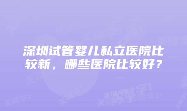 深圳试管婴儿私立医院比较新，哪些医院比较好？