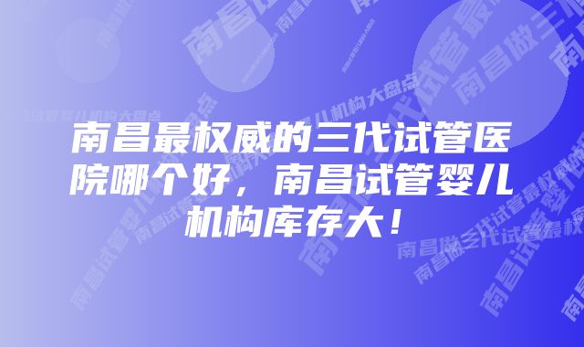 南昌最权威的三代试管医院哪个好，南昌试管婴儿机构库存大！