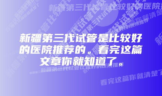 新疆第三代试管是比较好的医院推荐的。看完这篇文章你就知道了。