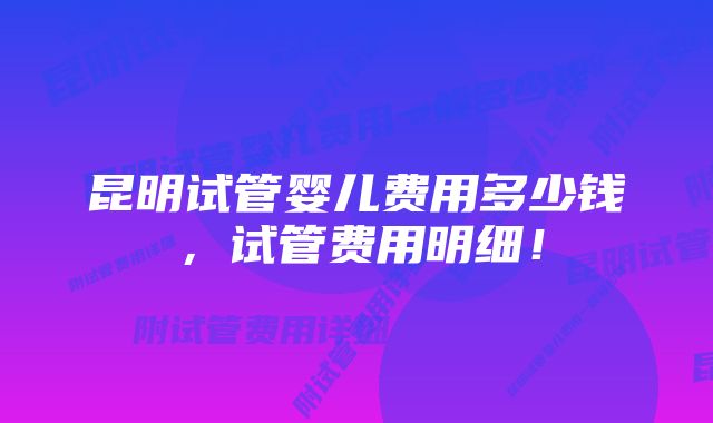 昆明试管婴儿费用多少钱，试管费用明细！