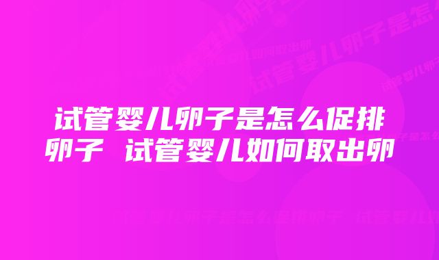 试管婴儿卵子是怎么促排卵子 试管婴儿如何取出卵