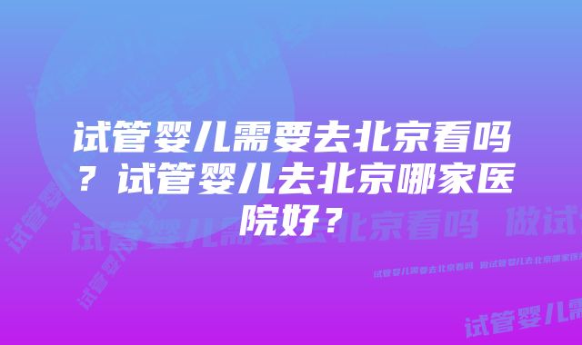 试管婴儿需要去北京看吗？试管婴儿去北京哪家医院好？