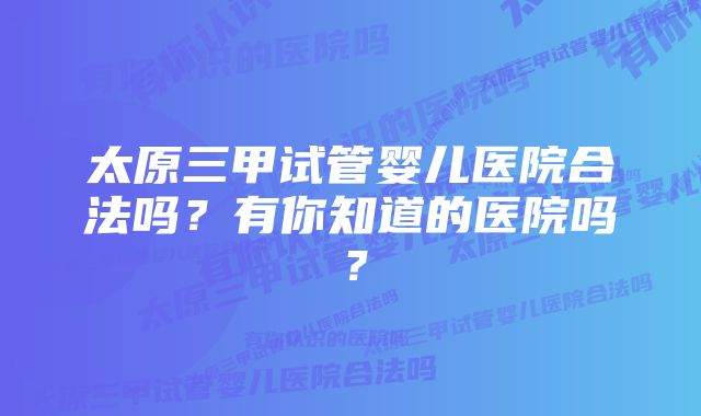 太原三甲试管婴儿医院合法吗？有你知道的医院吗？