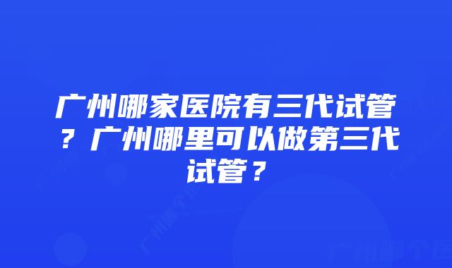 广州哪家医院有三代试管？广州哪里可以做第三代试管？