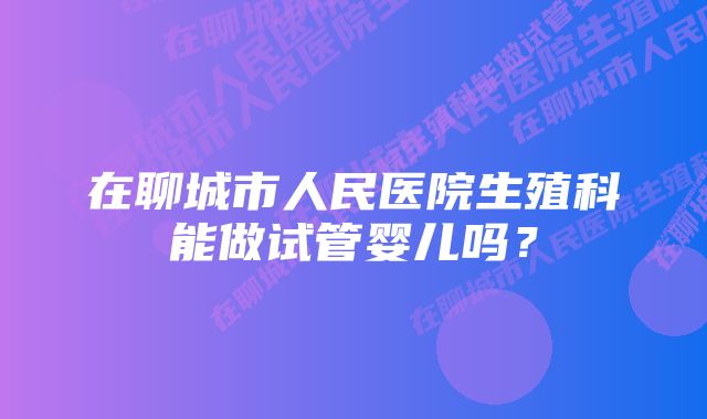 在聊城市人民医院生殖科能做试管婴儿吗？