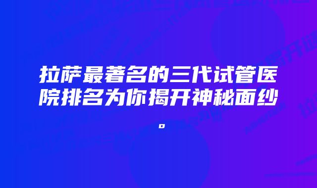 拉萨最著名的三代试管医院排名为你揭开神秘面纱。