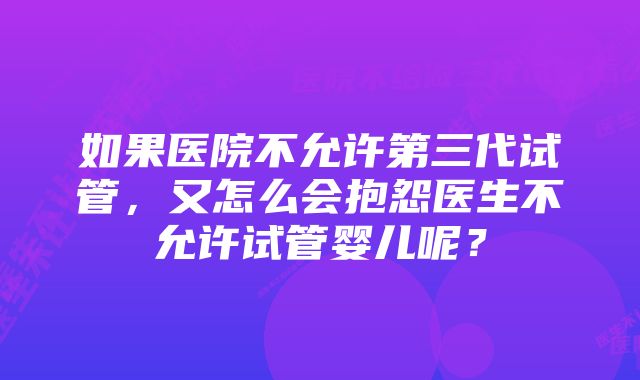 如果医院不允许第三代试管，又怎么会抱怨医生不允许试管婴儿呢？