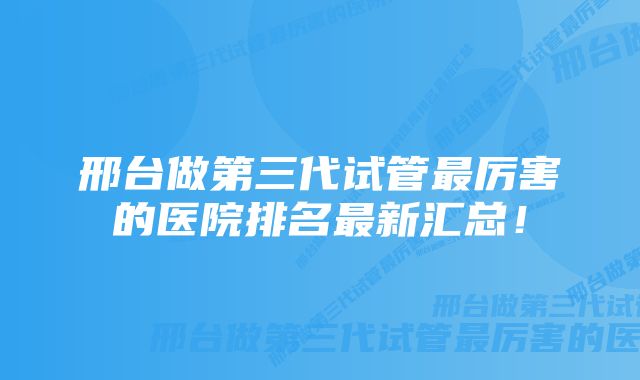 邢台做第三代试管最厉害的医院排名最新汇总！